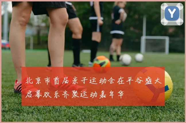 北京市首届亲子运动会在平谷盛大启幕欢乐齐聚运动嘉年华
