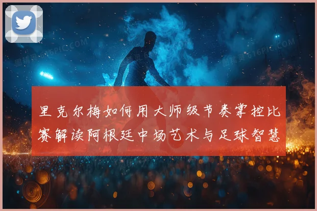 里克尔梅如何用大师级节奏掌控比赛解读阿根廷中场艺术与足球智慧传承