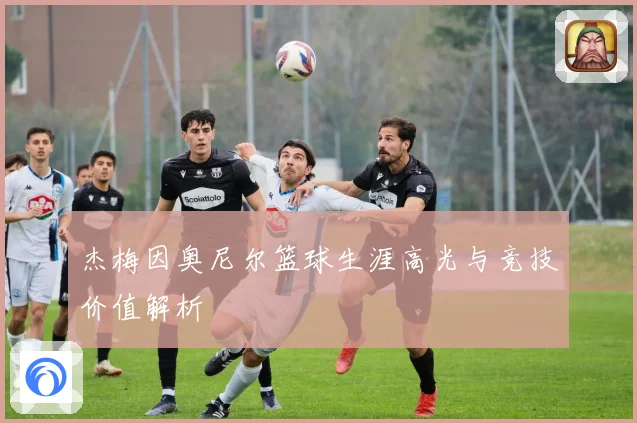 杰梅因奥尼尔篮球生涯高光与竞技价值解析
