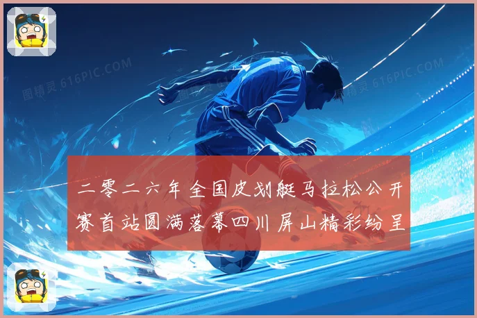 二零二六年全国皮划艇马拉松公开赛首站圆满落幕四川屏山精彩纷呈成长观察