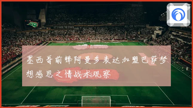 墨西哥前锋阿曼多表达加盟巴萨梦想感恩之情战术观察