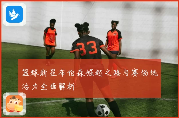 篮球新星布伦森崛起之路与赛场统治力全面解析