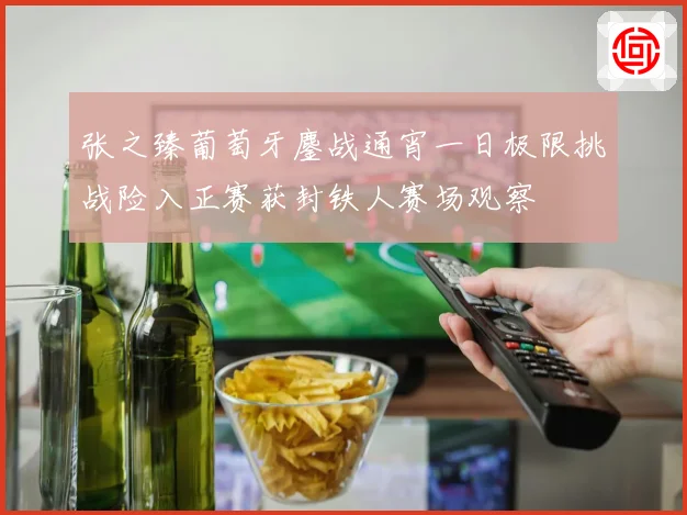 张之臻葡萄牙鏖战通宵一日极限挑战险入正赛获封铁人赛场观察