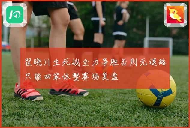 翟晓川生死战全力争胜否则无退路只能回家休整赛场复盘