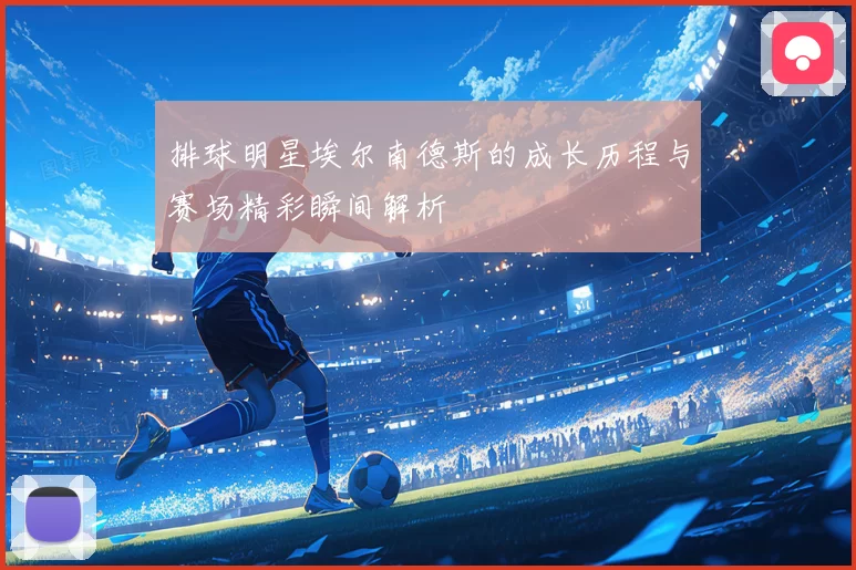 排球明星埃尔南德斯的成长历程与赛场精彩瞬间解析
