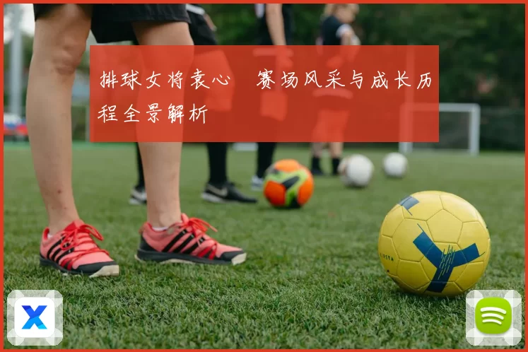 排球女将袁心玥赛场风采与成长历程全景解析