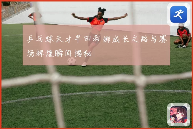 乒乓球天才早田希娜成长之路与赛场辉煌瞬间揭秘