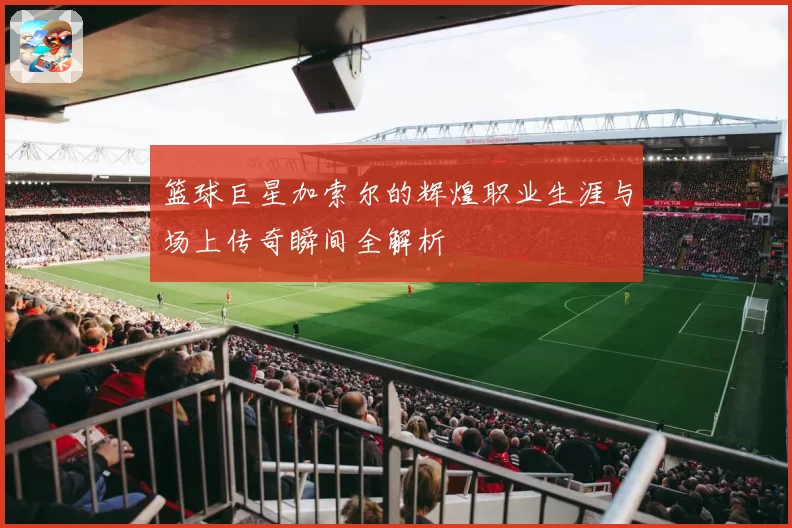 篮球巨星加索尔的辉煌职业生涯与场上传奇瞬间全解析
