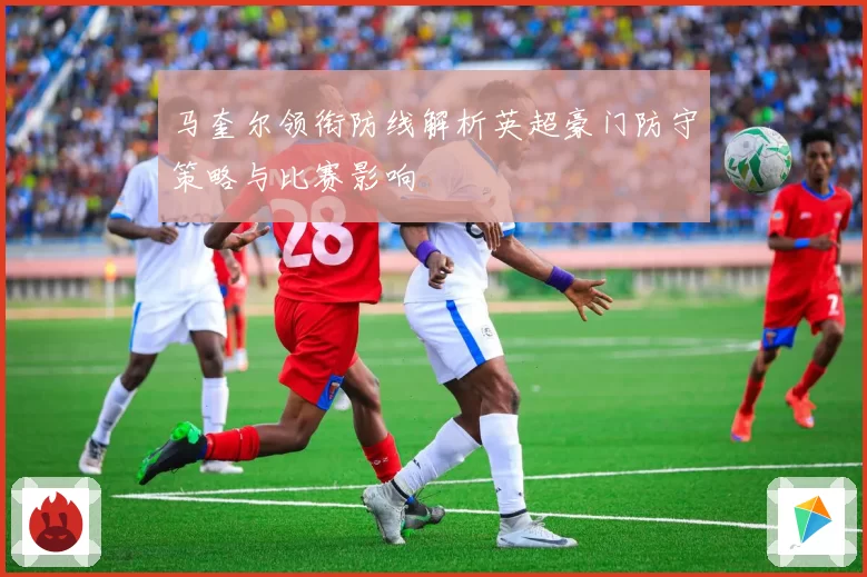 马奎尔领衔防线解析英超豪门防守策略与比赛影响