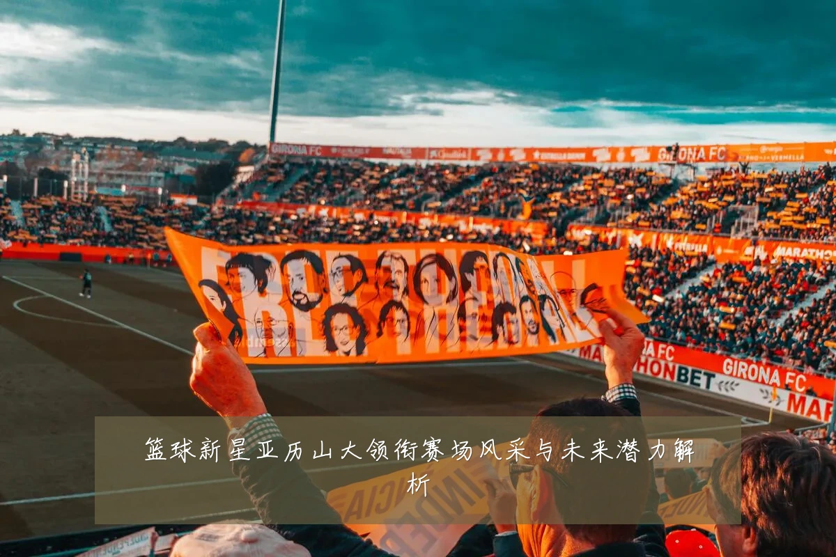篮球新星亚历山大领衔赛场风采与未来潜力解析